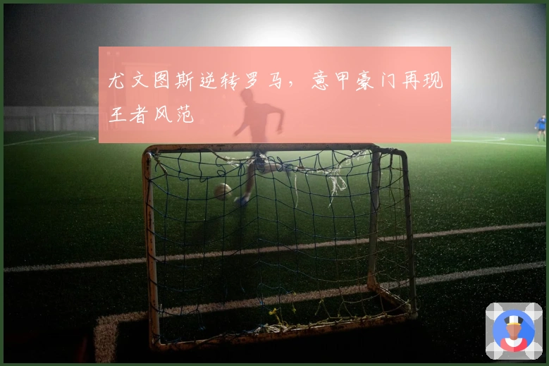 尤文图斯逆转罗马,意甲豪门再现王者风范