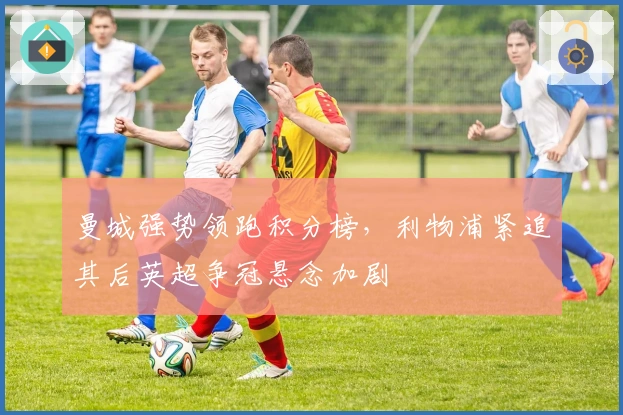 曼城强势领跑积分榜，利物浦紧追其后英超争冠悬念加剧