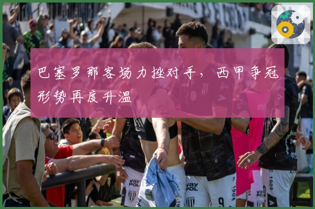 巴塞罗那客场力挫对手，西甲争冠形势再度升温