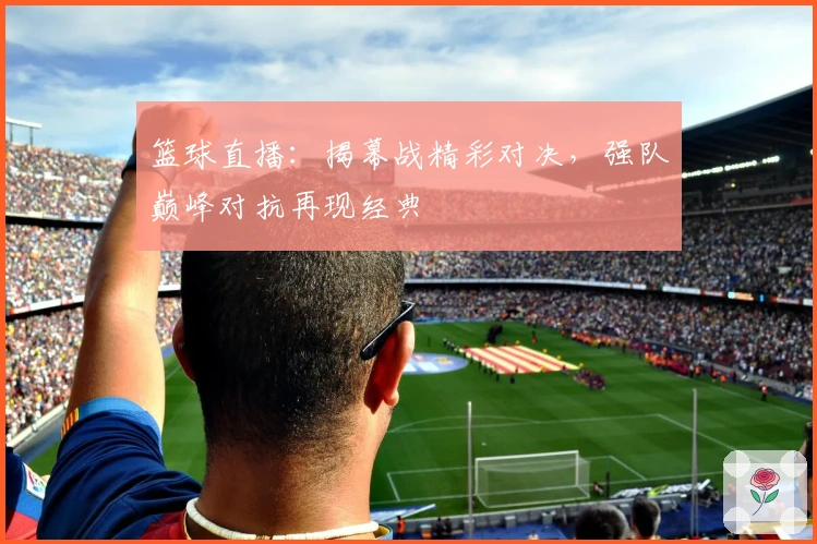 篮球直播:揭幕战精彩对决,强队巅峰对抗再现经典