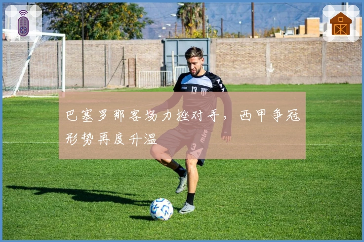 巴塞罗那客场力挫对手，西甲争冠形势再度升温