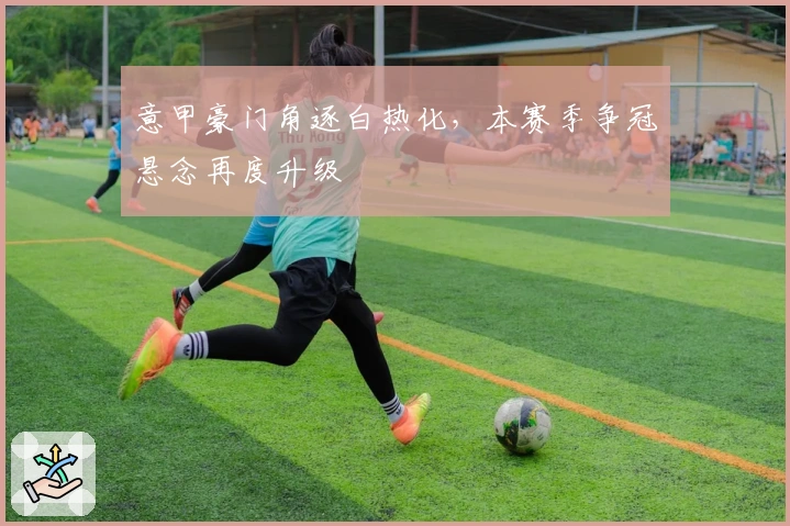 意甲豪门角逐白热化，本赛季争冠悬念再度升级